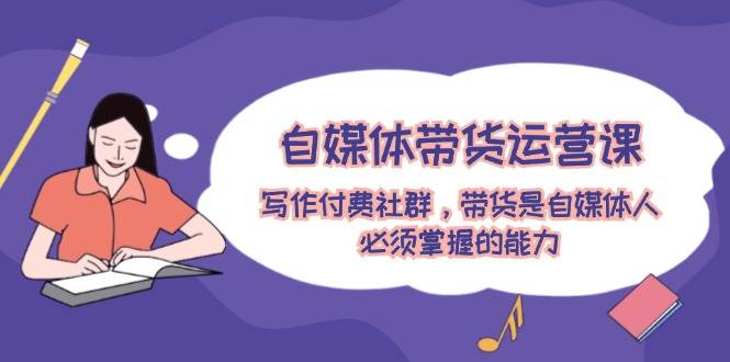 自媒体带货运营课：写作付费社群，带货是自媒体人必须掌握的能力-墨昀爱搬砖