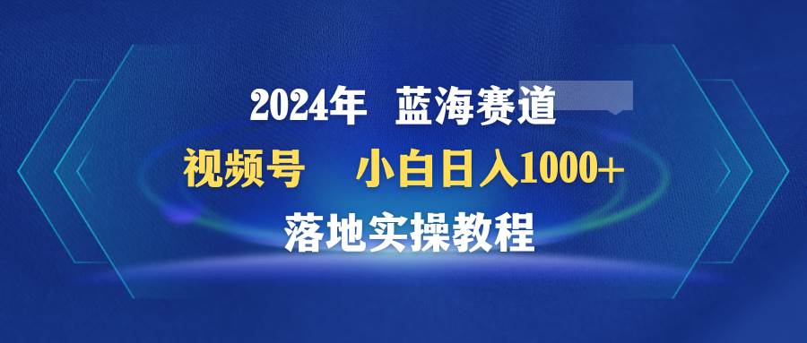 2024年蓝海赛道 视频号  小白日入1000+ 落地实操教程-墨昀爱搬砖