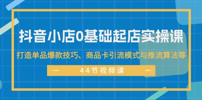 抖音小店0基础起店实操课，打造单品爆款技巧、商品卡引流模式与推流算法等-墨昀爱搬砖