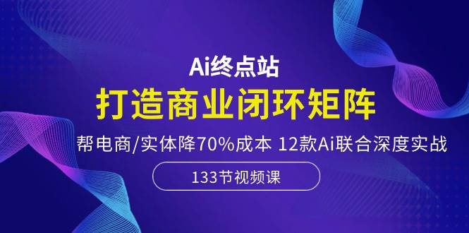Ai终点站，打造商业闭环矩阵，帮电商/实体降70%成本，12款Ai联合深度实战-墨昀爱搬砖
