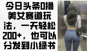 今日头条0撸美女赛道玩法，一天轻松200+，也可以分发到小绿书-墨昀爱搬砖